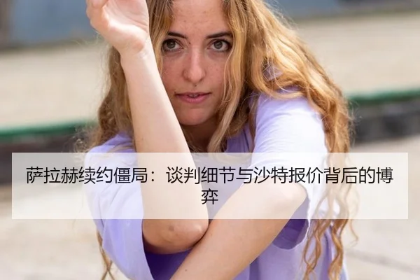 萨拉赫续约僵局：谈判细节与沙特报价背后的博弈