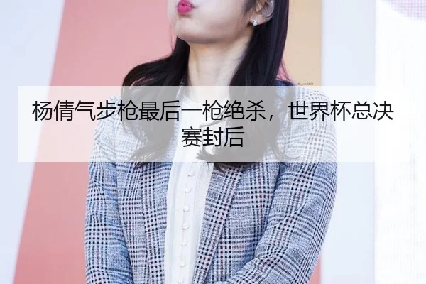 杨倩气步枪最后一枪绝杀，世界杯总决赛封后