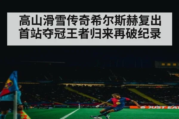 高山滑雪传奇希尔斯赫复出首站夺冠王者归来再破纪录