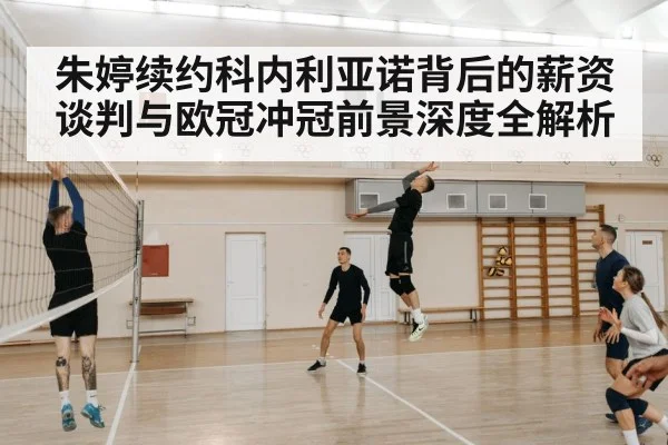 朱婷续约科内利亚诺背后的薪资谈判与欧冠冲冠前景深度全解析