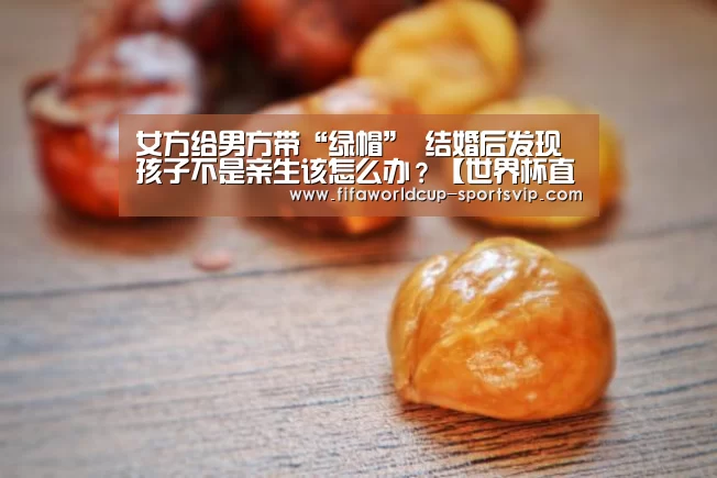 女方给男方带“绿帽” 结婚后发现孩子不是亲生该怎么办？【世界
